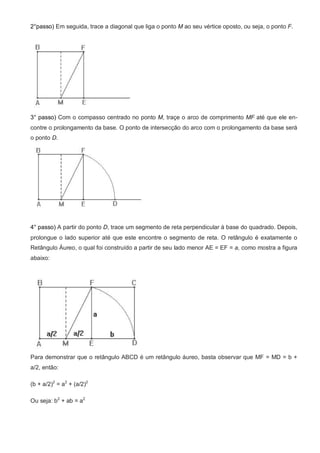 2°passo) Em seguida, trace a diagonal que liga o ponto M ao seu vértice oposto, ou seja, o ponto F.




3° passo) Com o compasso centrado no ponto M, traçe o arco de comprimento MF até que ele en-
contre o prolongamento da base. O ponto de intersecção do arco com o prolongamento da base será
o ponto D.




4° passo) A partir do ponto D, trace um segmento de reta perpendicular à base do quadrado. Depois,
prolongue o lado superior até que este encontre o segmento de reta. O retângulo é exatamente o
Retângulo Áureo, o qual foi construído a partir de seu lado menor AE = EF = a, como mostra a figura
abaixo:




Para demonstrar que o retângulo ABCD é um retângulo áureo, basta observar que MF = MD = b +
a/2, então:

(b + a/2)2 = a2 + (a/2)2

Ou seja: b2 + ab = a2
 