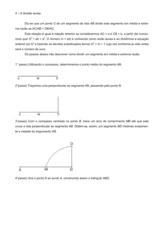 4 – A divisão áurea.


       Diz-se que um ponto C de um segmento de reta AB divide este segmento em média e extre-
ma razão se AC/AB = CB/AC.
       Esta relação é igual à relação anterior se considerarmos AC = a e CB = b, a partir daí conclu-
ímos que: b2 + ab = a2. O número m = a/b é conhecido como razão áurea e ao dividirmos a equação
anterior por b2 e fazendo as devidas substituições temos m2 = m + 1 cuja raiz conforme já visto antes
será o número de ouro.
       Os passos abaixo irão descrever como dividir um segmento em média e extrema razão:


1° passo) Utilizando o compasso, determinamos o ponto médio do segmento AB.




2°passo) Traçamos uma perpendicular ao segmento AB, passando pelo ponto B.




3°passo) Com o compasso centrado no ponto B, trace um arco de comprimento MB até que este
cruze a reta perpendicular ao segmento AB. Obtém-se, assim, um segmento BD medindo exatamen-
te a metade do seguimento AB.




4°passo) Una o ponto D ao ponto A, construindo assim o triângulo ABD.
 