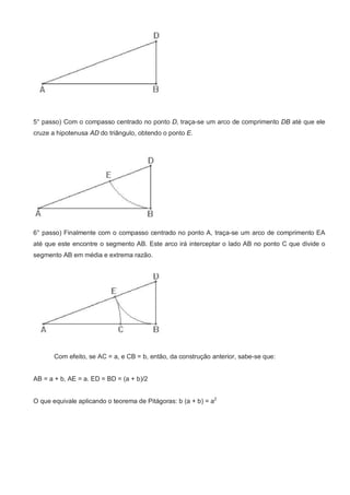 5° passo) Com o compasso centrado no ponto D, traça-se um arco de comprimento DB até que ele
cruze a hipotenusa AD do triângulo, obtendo o ponto E.




6° passo) Finalmente com o compasso centrado no ponto A, traça-se um arco de comprimento EA
até que este encontre o segmento AB. Este arco irá interceptar o lado AB no ponto C que divide o
segmento AB em média e extrema razão.




       Com efeito, se AC = a, e CB = b, então, da construção anterior, sabe-se que:


AB = a + b, AE = a. ED = BD = (a + b)/2


O que equivale aplicando o teorema de Pitágoras: b (a + b) = a2
 