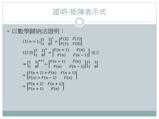 證明-矩陣表示式
 以數學歸納法證明：
1 𝑛 = 1;
1 1
1 0
1
=
𝐹(2) 𝐹(1)
𝐹(1) 𝐹(0)
2 設
1 1
1 0
𝑛
=
𝐹(𝑛 + 1) 𝐹(𝑛)
𝐹 𝑛 𝐹(𝑛 − 1)
成立
⇒
1 1
1 0
𝑛+1
=
𝐹(𝑛 + 1) 𝐹(𝑛)
𝐹 𝑛 𝐹(𝑛 − 1)
1 1
1 0
=
𝐹 𝑛 + 1 + 𝐹 𝑛 𝐹 𝑛 + 1
𝐹 𝑛 + 𝐹 𝑛 − 1 𝐹 𝑛
=
𝐹 𝑛 + 2 𝐹 𝑛 + 1
𝐹 𝑛 + 1 𝐹 𝑛
 