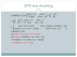 證明-fast doubling
由矩陣表示式可知
𝐹 2𝑛 + 1 𝐹 2𝑛
𝐹 2𝑛 𝐹 2𝑛 − 1
=
1 1
1 0
2𝑛
=
1 1
1 0
𝑛 2
=
𝐹(𝑛 + 1) 𝐹(𝑛)
𝐹 𝑛 𝐹(𝑛 − 1)
2
=
𝐹(𝑛 + 1)2 + 𝐹(𝑛)2 𝐹(𝑛 + 1)𝐹(𝑛) + 𝐹(𝑛)𝐹(𝑛 − 1)
𝐹(𝑛)𝐹(𝑛 + 1) + 𝐹(𝑛 − 1)𝐹(𝑛) 𝐹(𝑛)2 + 𝐹(𝑛 − 1)2
比較前後式可得：
1 𝐹 2𝑛 + 1 = 𝐹(𝑛 + 1)2 + 𝐹(𝑛)2
2 𝐹 2𝑛 = 𝐹 𝑛 𝐹 𝑛 + 1 + 𝐹 𝑛 − 1
= 𝐹 𝑛 𝐹 𝑛 + 1 + 𝐹 𝑛 + 1 − 𝐹 𝑛
= 𝐹(𝑛)[2𝐹(𝑛 + 1) − 𝐹(𝑛)]
 