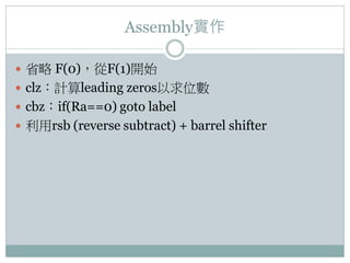 Assembly實作
 省略 F(0)，從F(1)開始
 clz：計算leading zeros以求位數
 cbz：if(Ra==0) goto label
 利用rsb (reverse subtract) + barrel shifter
 