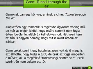 Gann: Tunnel through the 
air 
Gann-nak van egy könyve, aminek a címe: Tunnel through 
the air. 
Alapvetően egy romantikus regénybe ágyazott trading mű, 
de már az elején kiköti, hogy elsőre semmit nem fogsz 
érteni belőle, legalább 3x kell elolvasnod. Hát szerintem 
azután is nagyon homály, hogy mit is akart átadni az 
írásban. 
Gann sokak szerint egy hatalmas zseni volt és ő maga is 
azt állította, hogy tudja a tutit, de csak az fogja megérteni 
a műveit, aki a megfelelő "tudatossági szinten van". Ezek 
szerint én nem voltam ott :D. 
4 
 
