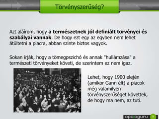 Törvényszerűség? 
Azt aláírom, hogy a természetnek jól definiált törvényei és 
szabályai vannak. De hogy ezt egy az egyben nem lehet 
átültetni a piacra, abban szinte biztos vagyok. 
Sokan írják, hogy a tömegpszichó és annak "hullámzása" a 
természeti törvényeket követi, de szerintem ez nem igaz. 
Lehet, hogy 1900 elején 
(amikor Gann élt) a piacok 
még valamilyen 
törvényszerűséget követtek, 
de hogy ma nem, az tuti. 
5 
 