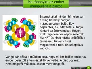 Ma többnyire az ember 
manipulálja a piacot 
Internet által minden hír jelen van 
a világ bármely pontján 
másodperceken belül. Egy 
bejelentés, hír, adat totál el tudja 
rántani az árfolyamokat. Régen 
ezek terjedéséhez napok kellettek. 
Ma HFT és hírek között próbálják a 
természeti törvény hívei 
megkeresni a tutit. Én szkeptikus 
vagyok. 
Van jó pár példa a múltban arra, hogy mi lett belőle amikor az 
ember beleszólt a természet törvényeibe. A piac ugyanez. 
Nem magától működik, sosem ment magától. 
6 
 