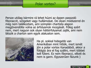 Polar vortex? 
Persze utólag bármire rá lehet húzni az éppen passzoló 
fibonaccit, szögeket vagy hullámokat. De olyan módszerrel én 
még nem találkoztam, ami szimplán chartista alapon 
megjövendölte volna az árfolyamok mozgását. Főleg azért 
nem, mert nagyon sok olyan háttérfolyamat zajlik, ami nem 
látszik a charton sem egyik alakzaton sem. 
Ha pl. sokkal hidegebb van 
Amerikában mint hitték, mert ismét 
jön a polar vortex Kanadából, akkor a 
földgáz ára el fog szállni, mert többet 
kell fűteni. Ez nem fibonacci, elliott és 
nem is gann. Egyszerűen fázunk:) 
7 
 