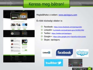Keress meg bátran! 
Megtalálhatsz a weben: www.opcioguru.com 
És több közösségi oldalon is: 
Facebook: https://www.facebook.com/opciogurufan 
LinkedIn: hu.linkedin.com/pub/opcio-guru/16/902/490/ 
Twitter: https://twitter.com/opcioguru 
Google+: https://plus.google.com/+OpcioGuruGery/posts 
Skype: opcioguru 
9 
 