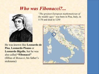 Who was Fibonacci?... “ The greatest European mathematician of the middle ages“  was born in Pisa, Italy, in 1170 and died in 1250 He was known like  Leonardo de Pisa ,  Leonardo Pisano  or  Leonardo Bigollo , but he was also called  “Fibonacci”  (fillius of  Bonacci , his father’s  nickname) 