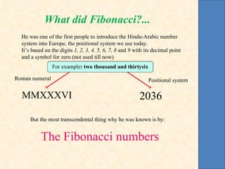 He was one of the first people to introduce the Hindu-Arabic number system into Europe, the positional system we use today. It’s based on the digits  1, 2, 3, 4, 5, 6, 7, 8  and  9  with its decimal point and a symbol for zero (not used till now) But the most transcendental thing why he was known is by: The Fibonacci numbers Roman numeral Positional system 2036 MMXXXVI For example : two thousand and thirtysix What did Fibonacci?... 