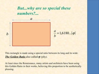 This rectangle is made using a special ratio between its long and its wide: The Golden Ratio  also called  φ   (phy). At least since the Renaissance, many artists and architects have been using this Golden Ratio in their works, believing this proportion to be aesthetically pleasing. But...why are so special these numbers?... a b 
