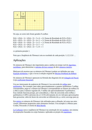 Ou seja, no sexto mês foram gerados 8 coelhos

F(6) = (F(6) - 1) + (F(6) - 2) = 5 e 4 → 8 ( Soma do Resultado de F(5) e F(4) )
F(5) = (F(5) - 1) + (F(5) - 2) = 4 e 3 → 5 ( Soma do Resultado de F(4) e F(3) )
F(4) = (F(4) - 1) + (F(4) - 2) = 3 e 2 → 3 ( Soma do Resultado de F(3) e F(2) )
F(3) = (F(3) - 1) + (F(3) - 2) = 2 e 1 → 2
F(2) = (F(2) - 1) + (F(2) - 2) = 1 e 0 → 1

e a primeira posição 1.

Note que a Seqüência de Fibonacci esta no resultado de cada posição; 1,1,2,3,5,8 …

Aplicações
Os números de Fibonacci são importantes para a análise em tempo real do algoritmo
euclidiano, para determinar o máximo divisor comum de dois números inteiros.

Matiyasevich mostrou que os números de Fibonacci podem ser definidos por uma
Equação diofantina, o que o levou à solução original do Décimo Problema de Hilbert.

Os números de Fibonacci aparecem na fórmula das diagonais de um triângulo de Pascal
(veja coeficiente binomial).

Um uso interessante da seqüencia de Fibonacci é na conversão de milhas para
quilômetros. Por exemplo, para saber aproximadamente a quantos quilômetros 5 milhas
correspondem, pega-se o número de Fibonacci correspondendo ao número de milhas (5)
e olha-se para o número seguinte (8). 5 milhas são aproximadamente 8 quilômetros.
Esse método funciona porque, por coincidência, o fator de conversão entre milhas e
quilômetros (1.609) é próximo de φ (1.618) (obviamente ele só é útil para aproximações
bem grosseiras: além do factor de conversão ser diferente de φ, a série converge para φ).

Em música os números de Fibonacci são utilizados para a afinação, tal como nas artes
visuais, determinar proporções entre elementos formais. Um exemplo é a Música para
Cordas, Percussão e Celesta de Béla Bartók.

Le Corbusier usou a seqüência de Fibonacci na construção do seu modulor, um sistema
de proporções baseadas no corpo humano e aplicadas ao projeto de arquitetura.
 