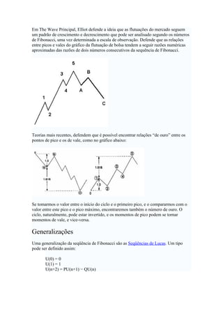 Em The Wave Principal, Elliot defende a ideia que as flutuações do mercado seguem
um padrão de crescimento e decrescimento que pode ser analisado segundo os números
de Fibonacci, uma vez determinada a escala de observação. Defende que as relações
entre picos e vales do gráfico da flutuação de bolsa tendem a seguir razões numéricas
aproximadas das razões de dois números consecutivos da sequência de Fibonacci.




Teorias mais recentes, defendem que é possível encontrar relações “de ouro” entre os
pontos de pico e os de vale, como no gráfico abaixo:




Se tomarmos o valor entre o início do ciclo e o primeiro pico, e o compararmos com o
valor entre este pico e o pico máximo, encontraremos também o número de ouro. O
ciclo, naturalmente, pode estar invertido, e os momentos de pico podem se tornar
momentos de vale, e vice-versa.

Generalizações
Uma generalização da seqüência de Fibonacci são as Seqüências de Lucas. Um tipo
pode ser definido assim:

       U(0) = 0
       U(1) = 1
       U(n+2) = PU(n+1) − QU(n)
 