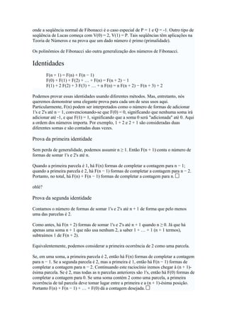 onde a seqüência normal de Fibonacci é o caso especial de P = 1 e Q = -1. Outro tipo de
seqüência de Lucas começa com V(0) = 2, V(1) = P. Tais seqüências têm aplicações na
Teoria de Números e na prova que um dado número é primo (primalidade).

Os polinômios de Fibonacci são outra generalização dos números de Fibonacci.

Identidades
        F(n + 1) = F(n) + F(n − 1)
        F(0) + F(1) + F(2) + … + F(n) = F(n + 2) − 1
        F(1) + 2 F(2) + 3 F(3) + … + n F(n) = n F(n + 2) − F(n + 3) + 2

Podemos provar essas identidades usando diferentes métodos. Mas, entretanto, nós
queremos demonstrar uma elegante prova para cada um de seus usos aqui.
Particularmente, F(n) podem ser interpretados como o número de formas de adicionar
1's e 2's até n − 1, convencionando-se que F(0) = 0, significando que nenhuma soma irá
adicionar até -1, e que F(1) = 1, significando que a soma 0 será "adicionada" até 0. Aqui
a ordem dos números importa. Por exemplo, 1 + 2 e 2 + 1 são consideradas duas
diferentes somas e são contadas duas vezes.

Prova da primeira identidade

Sem perda de generalidade, podemos assumir n ≥ 1. Então F(n + 1) conta o número de
formas de somar 1's e 2's até n.

Quando a primeira parcela é 1, há F(n) formas de completar a contagem para n − 1;
quando a primeira parcela é 2, há F(n − 1) formas de completar a contagem para n − 2.
Portanto, no total, há F(n) + F(n − 1) formas de completar a contagem para n.

ohlé?

Prova da segunda identidade

Contamos o número de formas de somar 1's e 2's até n + 1 de forma que pelo menos
uma das parcelas é 2.

Como antes, há F(n + 2) formas de somar 1's e 2's até n + 1 quando n ≥ 0. Já que há
apenas uma soma n + 1 que não usa nenhum 2, a saber 1 + … + 1 (n + 1 termos),
subtraímos 1 de F(n + 2).

Equivalentemente, podemos considerar a primeira ocorrência de 2 como uma parcela.

Se, em uma soma, a primeira parcela é 2, então há F(n) formas de completar a contagem
para n − 1. Se a segunda parcela é 2, mas a primeira é 1, então há F(n − 1) formas de
completar a contagem para n − 2. Continuando este raciocínio iremos chegar à (n + 1)-
ésima parcela. Se é 2, mas todas as n parcelas anteriores são 1's, então há F(0) formas de
completar a contagem para 0. Se uma soma contém 2 como uma parcela, a primeira
ocorrência de tal parcela deve tomar lugar entre a primeira e a (n + 1)-ésima posição.
Portanto F(n) + F(n − 1) + … + F(0) dá a contagem desejada.
 