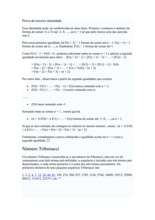 Prova da terceira identidade

Essa identidade pode ser estabelecida em duas fases. Primeiro, contamos o número de
formas de somar 1's e 2's até -1, 0, …, ou n + 1 tal que pelo menos uma das parcelas
seja 2.

Pela nossa primeira igualdade, há F(n + 2) − 1 formas de somar até n + 1; F(n + 1) − 1
formas de somar até n; …; e, finalmente, F(2) − 1 formas de somar até 1.

Como F(1) − 1 = F(0) = 0 , podemos adicionar todos as somas n + 1 e aplicar a segunda
igualdade novamente para obter: [F(n + 2) − 1] + [F(n + 1) − 1] + … + [F(2) − 1]

       = [F(n + 2) − 1] + [F(n + 1) − 1] + … + [F(2) − 1] + [F(1) − 1] + F(0)
       = F(n + 2) + [F(n + 1) + … + F(1) + F(0)] − (n + 2)
       = F(n + 2) + F(n + 3) − (n + 2).

Por outro lado , observamos a partir da segunda igualdadee que existem

   •   F(0) + F(1) + … + F(n − 1) + F(n) meios somando com n + 1;
   •   F(0) + F(1) + … + F(n − 1) meios somando com n;

……

   •   F(0) meio somando com -1.

Somando todas as somas n + 1 , vemos que há

   •   (n + 1) F(0) + n F(1) + … + F(n) formas de somar até -1, 0, …, ou n + 1.

Já que os dois métodos de contagem se referem ao mesmo numero , temos : (n + 1) F(0)
+ n F(1) + … + F(n) = F(n + 2) + F(n + 3) − (n + 2)

Finalmente, completamos a prova subtraindo a igualdade acima de n + 1 vezes a
segunda igualdade.

Número Tribonacci
Um número Tribonacci assemelha-se a um número de Fibonacci, mas em vez de
começarmos com dois termos pré-definidos, a sequência é iniciada com três termos pré-
determinados, e cada termo posterior é a soma dos três termos precedentes. Os
primeiros números de uma pequena sequência Tribonacci são:

1, 1, 2, 4, 7, 13, 24, 44, 81, 149, 274, 504, 927, 1705, 3136, 5768, 10609, 19513, 35890,
66012, 121415, 223317, etc. [1]
 