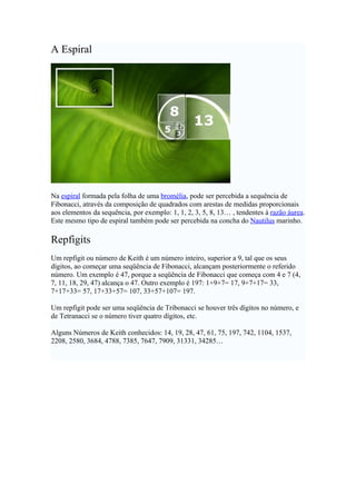 A Espiral




Na espiral formada pela folha de uma bromélia, pode ser percebida a sequência de
Fibonacci, através da composição de quadrados com arestas de medidas proporcionais
aos elementos da sequência, por exemplo: 1, 1, 2, 3, 5, 8, 13… , tendentes à razão áurea.
Este mesmo tipo de espiral também pode ser percebida na concha do Nautilus marinho.

Repfigits
Um repfigit ou número de Keith é um número inteiro, superior a 9, tal que os seus
dígitos, ao começar uma seqüência de Fibonacci, alcançam posteriormente o referido
número. Um exemplo é 47, porque a seqüência de Fibonacci que começa com 4 e 7 (4,
7, 11, 18, 29, 47) alcança o 47. Outro exemplo é 197: 1+9+7= 17, 9+7+17= 33,
7+17+33= 57, 17+33+57= 107, 33+57+107= 197.

Um repfigit pode ser uma seqüência de Tribonacci se houver três dígitos no número, e
de Tetranacci se o número tiver quatro dígitos, etc.

Alguns Números de Keith conhecidos: 14, 19, 28, 47, 61, 75, 197, 742, 1104, 1537,
2208, 2580, 3684, 4788, 7385, 7647, 7909, 31331, 34285…
 