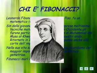 CHI E’ FIBONACCI?
Leonardo Fibonacci detto Leonardo da Pisa fu un
  matematico italiano del 1200.
Sin dalla giovane età viaggio molto e apprese moltissime
  tecniche matematiche sconosciute in Occidente,gli
  furono particolarmente utili le opere di Muhammad ibn
  Musa al-Khwarizmi, Abu Kamil e ai maestri arabi.
  Ritornato in Italia, la sua notorietà giunse anche alla
  corte dell'imperatore Federico II.
Nella sua vita scrisse molte opere tra cui ricordiamo con
  maggior importanza il Liber abaci e la Pratica
  gemetriae.
Fibonacci morì intorno al 1240 a Pisa.
 