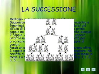 LA SUCCESSIONE
Vediamo la soluzione proposta da Fibonacci:
Supponiamo di avere una coppia di conigli (maschio e
femmina)… I conigli sono in grado di riprodursi già
all’età di 2 mesi, per cui al secondo mese la prima
coppia ne genera un’altra; nel recinto abbiamo dunque
2 coppie. Al terzo mese la prima coppia ne genera
un’altra mentre la seconda non ha ancora l’età per
procreare; nel recinto abbiamo quindi 3 coppie di
conigli.
Passa un altro mese: le prima 2 coppie generano altre
2 coppie mentre la terza non può ancora generare; nel
recinto ci sono 5 coppie di conigli, e così via di mese in
mese. La successione corrisponderà appunto a: 1, 1, 2,
3, 5, …
 