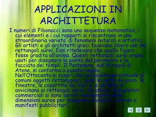 APPLICAZIONI IN
           ARCHITTETURA
I numeri di Fibonacci sono una sequenza matematica, i
   cui elementi e i cui rapporti si riscontrano in una
   straordinaria varieta’ di fenomeni naturali e artistici.
   Gli artisti e gli architetti greci facevano libero uso dei
   rettangoli aurei. Essi ritenevano che quella figura
   fosse gradita all’anima. Questi rettangoli aurei erano
   usati per disegnare la pianta del pavimento e la
   facciata dei templi. Il Partenone, sull’Acropoli di
   Atene, si conforma a questa regola.
   Nell’Ottocento si scoprì che un’elevata percentuale di
   comuni oggetti rettangolari, quali le carte da gioco, le
   finestre, le copertine dei libri e ,e cartelle si
   avvicinano ai rettangoli aurei. Da allora i disegnatori
   commerciali si sono serviti volutamente delle
   dimensioni auree per disegnare involucri, vetrine e
   manifesti pubblicitari.
 