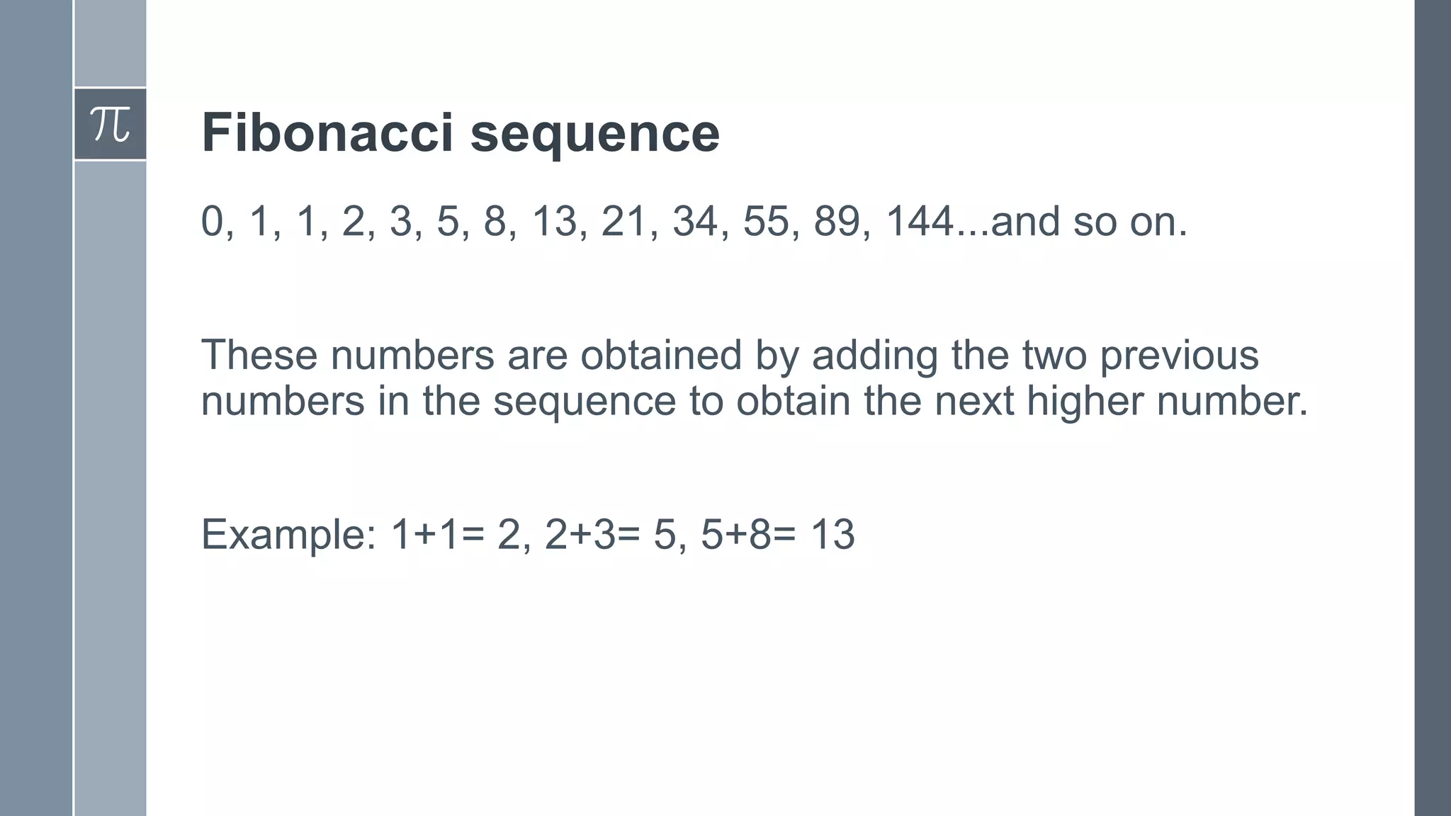 Fibonacci sequence
0, 1, 1, 2, 3, 5, 8, 13, 21, 34, 55, 89, 144...and so on.
These numbers are obtained by adding the two previous
numbers in the sequence to obtain the next higher number.
Example: 1+1= 2, 2+3= 5, 5+8= 13