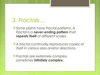 3. Fractals…
 Some

plants have fractal patterns. A
fractal is a never-ending pattern that
repeats itself at different scales.

A

fractal continually reproduces copies of
itself in various sizes and/or directions.

 Fractals

are extremely complex,
sometimes infinitely complex.

 