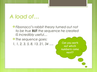A load of…
 Fibonacci’s

rabbit theory turned out not
to be true BUT the sequence he created
IS incredibly useful…
 The sequence goes:
Can you work
1, 1, 2, 3, 5, 8, 13, 21, 34 ….

out which
numbers come
next?

 