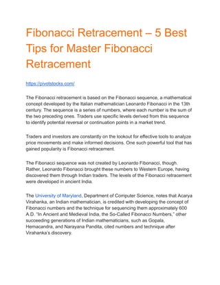 Fibonacci Retracement – 5 Best
Tips for Master Fibonacci
Retracement
https://pivotstocks.com/
The Fibonacci retracement is based on the Fibonacci sequence, a mathematical
concept developed by the Italian mathematician Leonardo Fibonacci in the 13th
century. The sequence is a series of numbers, where each number is the sum of
the two preceding ones. Traders use specific levels derived from this sequence
to identify potential reversal or continuation points in a market trend.
Traders and investors are constantly on the lookout for effective tools to analyze
price movements and make informed decisions. One such powerful tool that has
gained popularity is Fibonacci retracement.
The Fibonacci sequence was not created by Leonardo Fibonacci, though.
Rather, Leonardo Fibonacci brought these numbers to Western Europe, having
discovered them through Indian traders. The levels of the Fibonacci retracement
were developed in ancient India.
The University of Maryland, Department of Computer Science, notes that Acarya
Virahanka, an Indian mathematician, is credited with developing the concept of
Fibonacci numbers and the technique for sequencing them approximately 600
A.D. “In Ancient and Medieval India, the So-Called Fibonacci Numbers,” other
succeeding generations of Indian mathematicians, such as Gopala,
Hemacandra, and Narayana Pandita, cited numbers and technique after
Virahanka’s discovery.
 