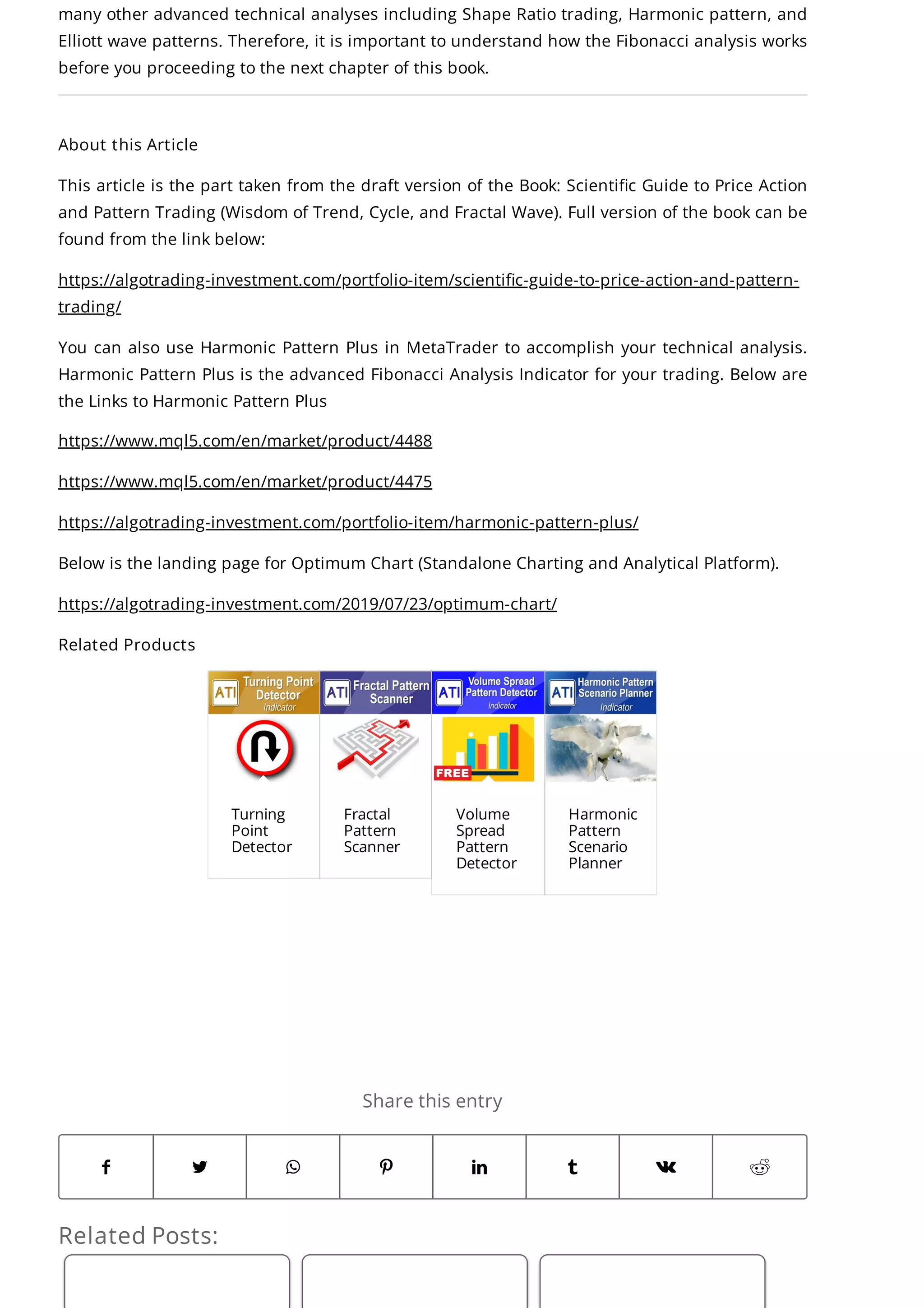 Related Posts:
Share this entry
       
many other advanced technical analyses including Shape Ratio trading, Harmonic pattern, and
Elliott wave patterns. Therefore, it is important to understand how the Fibonacci analysis works
before you proceeding to the next chapter of this book.
About this Article
This article is the part taken from the draft version of the Book: Scientific Guide to Price Action
and Pattern Trading (Wisdom of Trend, Cycle, and Fractal Wave). Full version of the book can be
found from the link below:
https://algotrading-investment.com/portfolio-item/scientific-guide-to-price-action-and-pattern-
trading/
You can also use Harmonic Pattern Plus in MetaTrader to accomplish your technical analysis.
Harmonic Pattern Plus is the advanced Fibonacci Analysis Indicator for your trading. Below are
the Links to Harmonic Pattern Plus
https://www.mql5.com/en/market/product/4488
https://www.mql5.com/en/market/product/4475
https://algotrading-investment.com/portfolio-item/harmonic-pattern-plus/
Below is the landing page for Optimum Chart (Standalone Charting and Analytical Platform).
https://algotrading-investment.com/2019/07/23/optimum-chart/
Related Products
Turning
Point
Detector
Fractal
Pattern
Scanner
Volume
Spread
Pattern
Detector
Harmonic
Pattern
Scenario
Planner
 