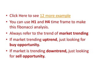 • Click Here to see 12 more example
• You can use H1 and H4 time frame to make
this fibonacci analysis.
• Always refer to the trend of market trending
• If market trending uptrend, just looking for
buy opportunity.
• If market is trending downtrend, just looking
for sell opportunity.
 