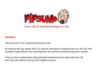 Forex Tips & Trading Strategy For You
Disclaimer
This Document is for educational purpose only.
By viewing this you agree that it is general educational material and you will not hold
anybody responsible for loss resulting from the content provided by pipsumo website.
Forex currency trading have large potential rewards but also large potential risk.
Don’t put your Money that you can’t afford to loose.
 