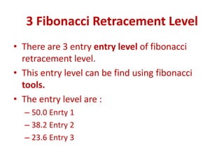 3 Fibonacci Retracement Level
• There are 3 entry entry level of fibonacci
retracement level.
• This entry level can be find using fibonacci
tools.
• The entry level are :
– 50.0 Enrty 1
– 38.2 Entry 2
– 23.6 Entry 3
 
