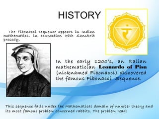 HISTORY
   The Fibonacci sequence appears in Indian
mathematics, in connection with Sanskrit
prosody.




                        In the early 1200’s, an Italian
                        mathematician Leonardo of Pisa
                        (nicknamed Fibonacci) discovered
                        the famous Fibonacci Sequence.




This sequence falls under the Mathematical domain of number theory and
its most famous problem concerned rabbits. The problem read:
 