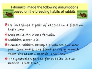 Fibonacci made the following assumptions
     based on the breeding habits of rabbits


₴ He imagined a pair of rabbits in a field on
  their own.
₴ One male AND one female.
₴ Rabbits never die.
₴ Female rabbits always produces one new
  pair (one male, one female) every month
  from the second month onwards.
₴ The gestation period for rabbits is one
  month. (Not true.)
 