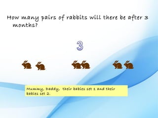 How many pairs of rabbits will there be after 3
 months?




      Mummy, Daddy, their babies set 1 and their
      babies set 2.
 