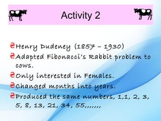 Activity 2

₴ Henry Dudeney (1857 – 1930)
₴ Adapted Fibonacci’s Rabbit problem to
  cows.
₴ Only interested in Females.
₴ Changed months into years.
₴ Produced the same numbers, 1,1, 2, 3,
  5, 8, 13, 21, 34, 55,,,,,,,
 