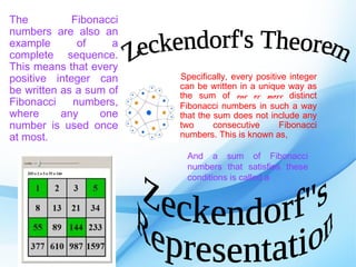 The          Fibonacci
numbers are also an
example       of     a
complete sequence.
This means that every
positive integer can     Specifically, every positive integer
                         can be written in a unique way as
be written as a sum of   the sum of one or more distinct
Fibonacci    numbers,    Fibonacci numbers in such a way
where      any    one    that the sum does not include any
number is used once      two      consecutive      Fibonacci
at most.                 numbers. This is known as,

                          And a sum of Fibonacci
                          numbers that satisfies these
                          conditions is called a
 
