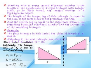 ₴ Starting with 5, every second Fibonacci number is the
    length of the hypotenuse of a right triangle with integer
    sides, or in other words, the largest number in a
    Pythagorean triplet.
 ₴ The length of the longer leg of this triangle is equal to
    the sum of the three sides of the preceding triangle.
 ₴ And the shorter leg is equal to the difference between the
    preceding bypassed Fibonacci number and the shorter leg
    of the preceding triangle.
 ₴ Example:
 ₴ The first triangle in this series has sides of length 5, 4,
    and 3.
 ₴ Skipping 8, the next triangle has sides of length 13, 12
This(5 + 4 + 3), and 5 (8 − 3).
         series   continues
indefinitely. The triangle
sides a, b, c can be
calculated directly:
 