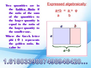 Two quantities are in      Expressed algebraically:
  the Golden Ratio if
                               a+b = a = φ
  the ratio of the sum
  of the quantities to          a    b
  the larger quantity is
  equal to the ratio of
  the larger quantity to
  the smaller one.
W here the Greek letter
  phi ( Φ ) represents
  the golden ratio. Its
  value is:
 