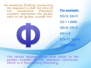 An amazing finding concerning
 the sequence is that the ratio of
 two     consecutive    Fibonacci    For example:
 numbers approaches the golden
 ratio or the golden number Phi.     f(5)=5, f(4)=3
                                     5/3 = 1.6666…
                                     f(6)=8, f(5)=5
                                     8/5=1.6
                                     f(7)=13, f(6)=8
                                     13/8=1.625


  The values become closer and closer to the
  golden number as the sequence continues,
  which is a fascinating discovery.
 