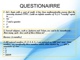 QUESTIONAIRRE
1. Let's begin with a spot of math- it has been mathematically proven that the
    recurring decimal 0.999... (with an infinite number of 9s) is *exactly* equal
    to ___.
• 95
• 7 and a quarter
• 1
• 17
2. Several religions, such as Judaism and Islam, are said to be 'monotheistic'.
How many 'gods' does each of these believe in?
Answer: (a number)

3. All natural numbers (1, 2, 3, 4, 5...) can grouped as 'odd' and 'even'. 'Even
numbers' are specifically those numbers which, when divided by ___, give a
remainder of zero.
• 1
• 2
• 7
• 42009
 