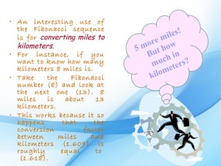 • An interesting use of
  the Fibonacci sequence                       !
  is for converting miles to              iles
                                    re m w
  kilometers.                   5 mo ho
• For instance, if you             But h in
  want to know how many                uc rs?
                                    m ete
  kilometers 8 miles is.
• Take     the    Fibonacci         kilo m
  number (8) and look at
  the next one (13). 8
  miles    is    about    13
  kilometers.
• This works because it so
  happens       that     the
  conversion          factor
  between      miles    and
  kilometers (1.609) is
  roughly      equal      to 
   (1.618).
 