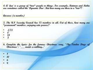 4. A 'duo' is a group of *two* people or things. For example, Batman and Robin
are sometimes called the 'Dynamic Duo'. But how many are there in a *trio*?

Answer: (a number)

5. The UN Security Council has 15 members in all. Out of these, how many are
*permanent* members, enjoying veto powers?
•   -1.73
•   0
•   14
•   5

6. Complete the lyrics for the famous Christmas song, "The Twelve Days of
   Christmas": "___ maids a-milking..."

•   8
•   10
•   6
•   9
 