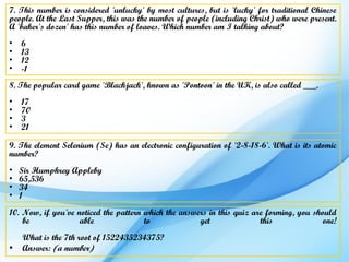 7. This number is considered 'unlucky' by most cultures, but is 'lucky' for traditional Chinese
people. At the Last Supper, this was the number of people (including Christ) who were present.
A 'baker's dozen' has this number of loaves. Which number am I talking about?
•   6
•   13
•   12
•   -1
8. The popular card game 'Blackjack', known as 'Pontoon' in the UK, is also called ___.
•   17
•   70
•   3
•   21

9. The element Selenium (Se) has an electronic configuration of '2-8-18-6'. What is its atomic
number?
•   Sir Humphrey Appleby
•   65,536
•   34
•   1
10. Now, if you've noticed the pattern which the answers in this quiz are forming, you should
    be              able               to             get               this              one!
    What is the 7th root of 1522435234375?
•   Answer: (a number)
 