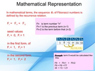 Mathematical Representation
In mathematical terms, the sequence Fn of Fibonacci numbers is
defined by the recurrence relation.

Fn = Fn-1 + Fn-2        Fn is term number "n"
                        Fn-1 is the previous term (n-1)
                        Fn-2 is the term before that (n-2)
seed values
F0 = 0, F1 = 1

in the first form, of
F1 = 1, F2 = 1

in the second form.                      Exam  ple: term 9 would be calculated like
                                         this:
F2 = 1, F3 = 2
                                         F9 = F9-1 + F9-2
                                         F9 = F8 + F7
                                         34 = 13 + 21
 
