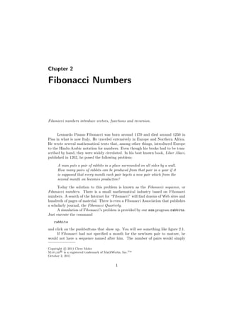 Chapter 2
Fibonacci Numbers
Fibonacci numbers introduce vectors, functions and recursion.
Leonardo Pisano Fibonacci was born around 1170 and died around 1250 in
Pisa in what is now Italy. He traveled extensively in Europe and Northern Africa.
He wrote several mathematical texts that, among other things, introduced Europe
to the Hindu-Arabic notation for numbers. Even though his books had to be tran-
scribed by hand, they were widely circulated. In his best known book, Liber Abaci,
published in 1202, he posed the following problem:
A man puts a pair of rabbits in a place surrounded on all sides by a wall.
How many pairs of rabbits can be produced from that pair in a year if it
is supposed that every month each pair begets a new pair which from the
second month on becomes productive?
Today the solution to this problem is known as the Fibonacci sequence, or
Fibonacci numbers. There is a small mathematical industry based on Fibonacci
numbers. A search of the Internet for “Fibonacci” will ﬁnd dozens of Web sites and
hundreds of pages of material. There is even a Fibonacci Association that publishes
a scholarly journal, the Fibonacci Quarterly.
A simulation of Fibonacci’s problem is provided by our exm program rabbits.
Just execute the command
rabbits
and click on the pushbuttons that show up. You will see something like ﬁgure 2.1.
If Fibonacci had not speciﬁed a month for the newborn pair to mature, he
would not have a sequence named after him. The number of pairs would simply
Copyright c⃝ 2011 Cleve Moler
Matlab R⃝ is a registered trademark of MathWorks, Inc.TM
October 2, 2011
1
 