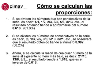 Cómo se calculan las
proporciones:
1. Si se dividen los números que son consecutivos de la
serie, es decir: 1/1, 1/2, 2/3, 3/5, 5/8, 8/13, etc., el
resultado obtenido tiende a aproximarse del número
0.618. (61.8%)
2. Si se dividen los números no consecutivos de la serie,
es decir, ½, 1/3, 2/5, 3/8, 5/13, 8/21, etc., se observará
que el resultado obtenido tiende al número 0.382.
(38.2%)
3. Ahora, si se calcula la razón de cualquier número de la
serie al siguiente número más bajo, es decir: 21/13,
13/8, 8/5... el resultado tiende a 1.618, que es el
inverso de 0.618.
 