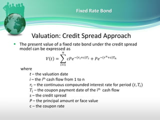 Fixed Rate Bond
Valuation: Credit Spread Approach
▪ The present value of a fixed rate bond under the credit spread
model can be expressed as
𝑉 𝑡 = ෍
𝑖=1
𝑛
𝑐𝑃𝑒− 𝑟𝑖+𝑠 𝑇𝑖 + 𝑃𝑒− 𝑟𝑛+𝑠 𝑇𝑛
where
t – the valuation date
i – the ith cash flow from 1 to n
𝑟𝑖 – the continuous compounded interest rate for period (𝑡, 𝑇𝑖)
𝑇𝑖 – the coupon payment date of the ith cash flow
s – the credit spread
P – the principal amount or face value
c – the coupon rate
 
