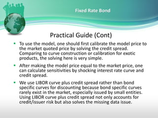 Fixed Rate Bond
Practical Guide (Cont)
▪ To use the model, one should first calibrate the model price to
the market quoted price by solving the credit spread.
Comparing to curve construction or calibration for exotic
products, the solving here is very simple.
▪ After making the model price equal to the market price, one
can calculate sensitivities by shocking interest rate curve and
credit spread.
▪ We use LIBOR curve plus credit spread rather than bond
specific curves for discounting because bond specific curves
rarely exist in the market, especially issued by small entities.
Using LIBOR curve plus credit spread not only accounts for
credit/issuer risk but also solves the missing data issue.
 