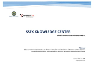 SSFX KNOWLEDGE CENTER
An Education Initiative of Seven Star FX Ltd
Seven Star FX Ltd.
info@sevenstarfx.com
Fibonacci
‘Fibonacci’ is the most Complex but yet effective trading Style used World Over. Its Based on Numbers & Various
Mathematical Formula that helps the traders to determine retracement levels for intraday trading.
 