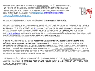 MAIS DE 7 MIL JOVENS, A MAIORIA DE BAIXA RENDA, ESTÃO NESTE MOMENTO
NA FRENTE DA TELA DE UM COMPUTADOR EM MINAS. EM VEZ DE GASTAR
TEMPO EM JOGOS OU EM SITES DE RELACIONAMENTO, GANHAM DINHEIRO
COM A INTERNET, PLUGADOS NO TECNOLOGIA,EMPREENDEDORISMO
E INOVAÇÃO APLICADOS (TEIA).

CALCULA-SE QUE O TEIA JÁ TENHA GERADO R$ 2 BILHÕES EM NEGÓCIOS.

VÃO DESDE SITES QUE INCENTIVAM PEQUENOS PRODUTORES A VENDER OS TRADICIONAIS QUEIJOS
DE MINAS POR SEDEX ATRAVÉS DO SITE. ALAN FERREIRA, DE SALINAS, ARRANJOU UM MODO DE
OFERECER PARA FORA DO MUNICÍPIO OS MÓVEIS EM MADEIRA DE DEMOLIÇÃO, POR MEIO
DO VENDE MÓVEIS. JÁ SOLANGE MOREIRA, DE BH, CRIOU PARA A MÃE, CLÉLIA MOREIRA, DE 66, UMA
PÁGINA NA INTERNET PARA REVENDER COSMÉTICOS DA NATURA. “

O TEIA É A MENINA DOS OLHOS DE ALBERTO DUQUE PORTUGAL, SECRETÁRIO DE ESTADO DE
CIÊNCIA, TECNOLOGIA E ENSINO SUPERIOR (SECTES). ELE CONTA QUE, EM 2007, RECEBEU A
ENCOMENDA DE MASSIFICAR O USO DA INTERNET EM MINAS, AGREGANDO VALOR AO PRODUTO
CRIADO. COMO JÁ TINHA CONHECIMENTO DO MODELO DO INSTITUTO PEABYRUS, QUE INTERLIGA
CIENTISTAS E PESQUISADORES DE TODO O PAÍS, DECIDIU CAPACITAR CONTINUAMENTE UMA EQUIPE
DE OPERADORES DA INFRAESTRUTURA WEB 2.0.

“NOVOS RAFAÉIS, JOÕES E SOLANGES VÃO SENDO CRIADOS NO TEIA, QUE JÁ É PRATICAMENTE
AUTOSSUSTENTÁVEL. À MEDIDA QUE SE ABRE UMA JANELA, AS PESSOAS MOSTRAM SUA
CARA PARA O MUNDO”.
 