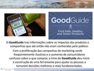 O GoodGuide traz informações sobre os impactos dos produtos e
   companhias que até então não eram conhecidas pelo público.
     Com a proliferação das campanhas de marketing verde
      freqüentemente ilusórias e o aumento de consumidores
  confusos sobre o que comprar, o time do GoodGuide deu início
     à construção de uma ferramenta para ajudar as pessoas a
        tomarem decisões melhores e mais fundamentadas.
 
